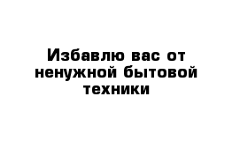 Избавлю вас от ненужной бытовой техники